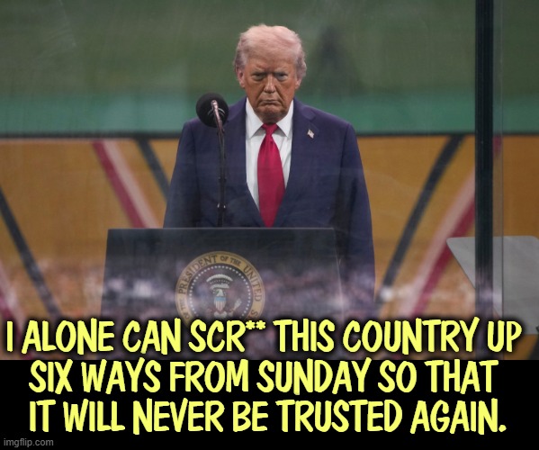 I ALONE CAN SCR** THIS COUNTRY UP 

SIX WAYS FROM SUNDAY SO THAT 
IT WILL NEVER BE TRUSTED AGAIN. | image tagged in trump,incompetence,chaos,cruel,destroy,collapse | made w/ Imgflip meme maker