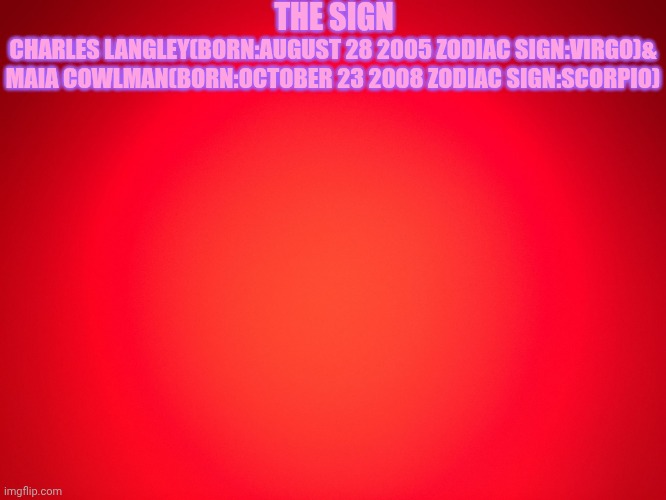 Red Background | THE SIGN; CHARLES LANGLEY(BORN:AUGUST 28 2005 ZODIAC SIGN:VIRGO)& MAIA COWLMAN(BORN:OCTOBER 23 2008 ZODIAC SIGN:SCORPIO) | image tagged in red background | made w/ Imgflip meme maker