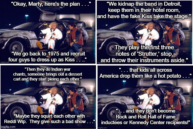 Back To the Future Kiss 1975 | "We kidnap the band in Detroit, keep them in their hotel room, and have the fake Kiss take the stage."; "Okay, Marty, here's the plan . . ."; They play the first three notes of 'Strutter,' stop, and throw their instruments aside."; "We go back to 1975 and recruit four guys to dress up as Kiss . . .."; ". . . that kids all across America drop them like a hot potato . . ."; "Then they do Indian war chants, someone brings out a dessert cart and they start pieing each other."; ". . . and they don't become Rock and Roll Hall of Fame inductees or Kennedy Center recipients!"; "Maybe they squirt each other with Reddi Wip.  They give such a bad show . . ." | image tagged in back to the future,kiss,pieing,reddi wip,funny memes | made w/ Imgflip meme maker