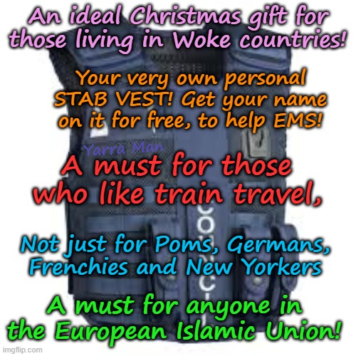 The PERFECT gift for those living in WOKE Countries, like the UIK, Australia, EIU etc | An ideal Christmas gift for those living in Woke countries! Your very own personal STAB VEST! Get your name on it for free, to help EMS! Yarra Man; A must for those who like train travel, Not just for Poms, Germans, Frenchies and New Yorkers; A must for anyone in the European Islamic Union! | image tagged in train travel,stab bullet proof vest,england france germany,australia canada,us democrat states,islamic countries | made w/ Imgflip meme maker