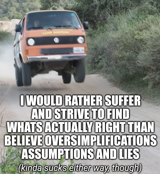 I do not seek what I believe, I seek what is true | I WOULD RATHER SUFFER AND STRIVE TO FIND WHATS ACTUALLY RIGHT THAN BELIEVE OVERSIMPLIFICATIONS ASSUMPTIONS AND LIES; (kinda sucks either way, though) | image tagged in vanagon,kombi,caravelle,truth,vision quest,newspeak | made w/ Imgflip meme maker