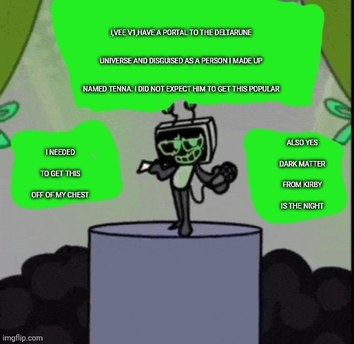 I HAVE A CONFESSION (4) | I,VEE V1,HAVE A PORTAL TO THE DELTARUNE UNIVERSE AND DISGUISED AS A PERSON I MADE UP NAMED TENNA. I DID NOT EXPECT HIM TO GET THIS POPULAR; ALSO YES DARK MATTER FROM KIRBY IS THE NIGHT; I NEEDED TO GET THIS OFF OF MY CHEST | image tagged in cheesecakeisvee announcement template | made w/ Imgflip meme maker