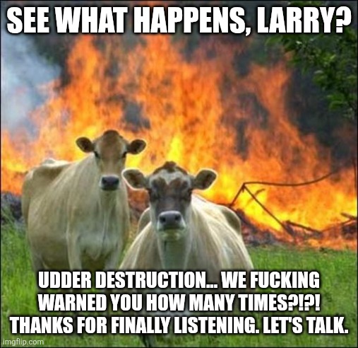 Evil Cows Meme | SEE WHAT HAPPENS, LARRY? UDDER DESTRUCTION... WE FUCKING WARNED YOU HOW MANY TIMES?!?! THANKS FOR FINALLY LISTENING. LET'S TALK. | image tagged in memes,evil cows | made w/ Imgflip meme maker