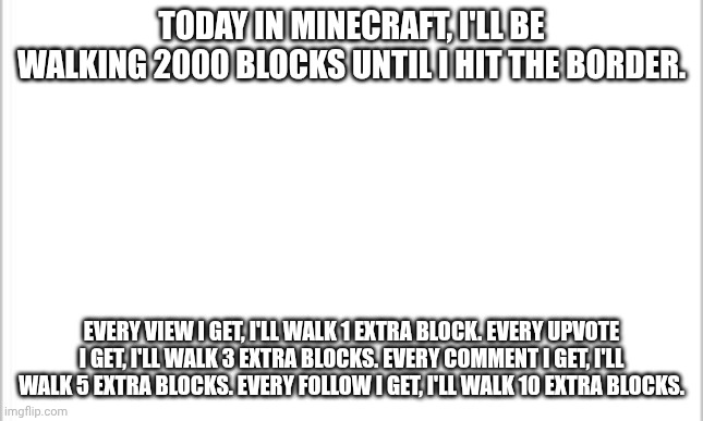 I'll also be collecting loot from every structure i find. Day 1, 2000 blocks. | TODAY IN MINECRAFT, I'LL BE WALKING 2000 BLOCKS UNTIL I HIT THE BORDER. EVERY VIEW I GET, I'LL WALK 1 EXTRA BLOCK. EVERY UPVOTE I GET, I'LL WALK 3 EXTRA BLOCKS. EVERY COMMENT I GET, I'LL WALK 5 EXTRA BLOCKS. EVERY FOLLOW I GET, I'LL WALK 10 EXTRA BLOCKS. | image tagged in white background,minecraft,walking,border | made w/ Imgflip meme maker