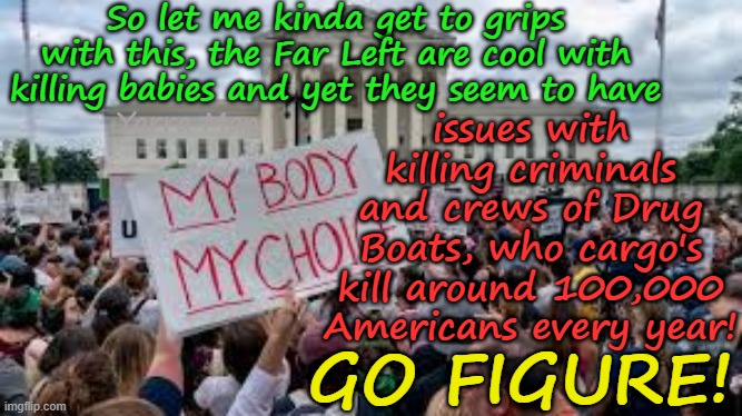 Kinda sad how woke the Far Left are and yet they are still cool with murdering the unborn! | So let me kinda get to grips with this, the Far Left are cool with killing babies and yet they seem to have; issues with killing criminals and crews of Drug Boats, who cargo's kill around 100,000 Americans every year! Yarra Man; GO FIGURE! | image tagged in self gratification by proxy virtue signaling,womens rights,reproductive rights,bodily autonomy,pregnancy termination,murder | made w/ Imgflip meme maker