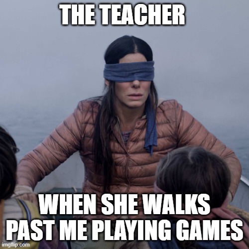 huh? | THE TEACHER; WHEN SHE WALKS PAST ME PLAYING GAMES | image tagged in memes,bird box | made w/ Imgflip meme maker