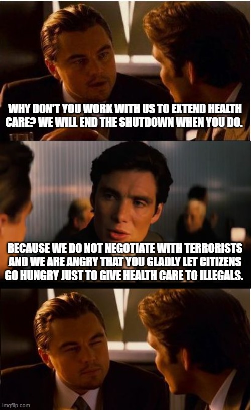 We know you need the illegal vote | WHY DON'T YOU WORK WITH US TO EXTEND HEALTH CARE? WE WILL END THE SHUTDOWN WHEN YOU DO. BECAUSE WE DO NOT NEGOTIATE WITH TERRORISTS AND WE ARE ANGRY THAT YOU GLADLY LET CITIZENS GO HUNGRY JUST TO GIVE HEALTH CARE TO ILLEGALS. | image tagged in memes,inception,illegal immigration,voter fraud,schumer shutdown,democrat war on america | made w/ Imgflip meme maker