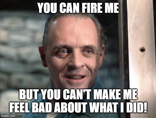 Hannibal Lecter | YOU CAN FIRE ME BUT YOU CAN'T MAKE ME
FEEL BAD ABOUT WHAT I DID! | image tagged in hannibal lecter | made w/ Imgflip meme maker