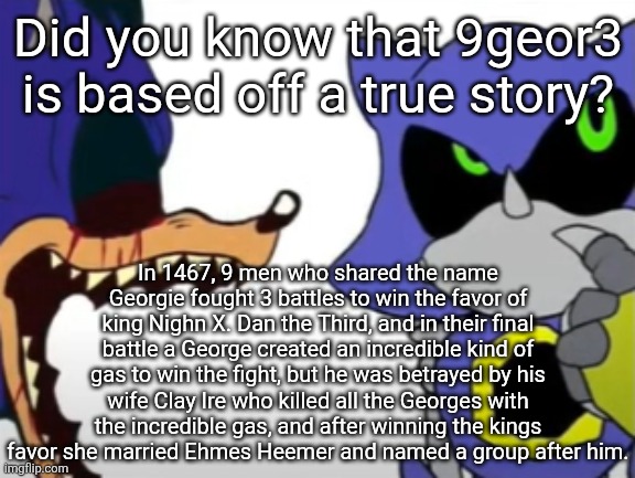 don't ask a historian, they lie to cover up the truth | Did you know that 9geor3 is based off a true story? In 1467, 9 men who shared the name Georgie fought 3 battles to win the favor of king Nighn X. Dan the Third, and in their final battle a George created an incredible kind of gas to win the fight, but he was betrayed by his wife Clay Ire who killed all the Georges with the incredible gas, and after winning the kings favor she married Ehmes Heemer and named a group after him. | image tagged in exe ragebaiting with metal thinking | made w/ Imgflip meme maker