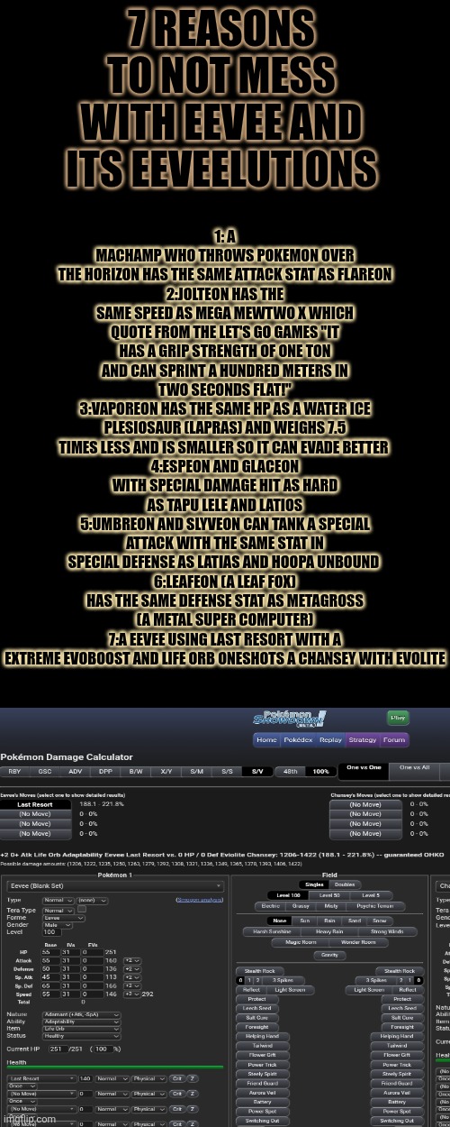 For the last one I didn't do ev's (effort values) for either so idk if that impacts the outcome | 1: A MACHAMP WHO THROWS POKEMON OVER THE HORIZON HAS THE SAME ATTACK STAT AS FLAREON
2:JOLTEON HAS THE SAME SPEED AS MEGA MEWTWO X WHICH QUOTE FROM THE LET'S GO GAMES "IT HAS A GRIP STRENGTH OF ONE TON AND CAN SPRINT A HUNDRED METERS IN TWO SECONDS FLAT!"
3:VAPOREON HAS THE SAME HP AS A WATER ICE PLESIOSAUR (LAPRAS) AND WEIGHS 7.5 TIMES LESS AND IS SMALLER SO IT CAN EVADE BETTER 
4:ESPEON AND GLACEON WITH SPECIAL DAMAGE HIT AS HARD AS TAPU LELE AND LATIOS
5:UMBREON AND SLYVEON CAN TANK A SPECIAL ATTACK WITH THE SAME STAT IN SPECIAL DEFENSE AS LATIAS AND HOOPA UNBOUND 
6:LEAFEON (A LEAF FOX) HAS THE SAME DEFENSE STAT AS METAGROSS (A METAL SUPER COMPUTER)
7:A EEVEE USING LAST RESORT WITH A EXTREME EVOBOOST AND LIFE ORB ONESHOTS A CHANSEY WITH EVOLITE; 7 REASONS TO NOT MESS WITH EEVEE AND ITS EEVEELUTIONS | made w/ Imgflip meme maker