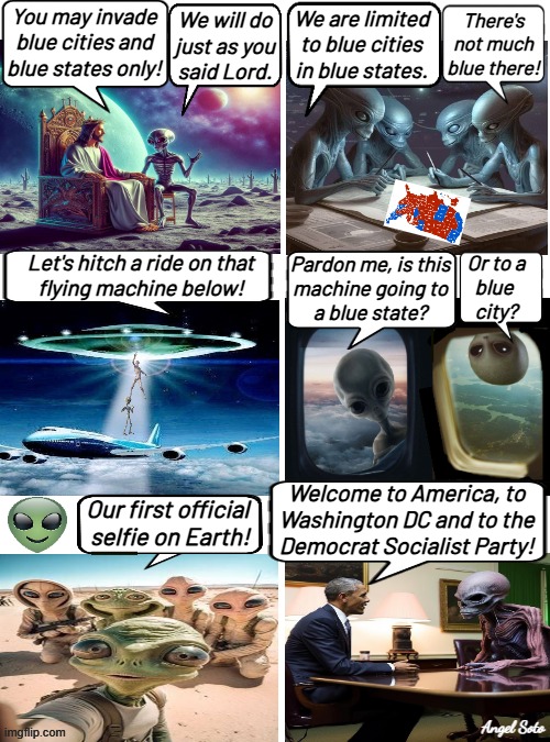 Obama welcomes aliens to the Democratic Socialist Party | We will do
just as you
said Lord. There's
not much
blue there! You may invade
blue cities and
blue states only! We are limited
to blue cities
in blue states. Pardon me, is this
machine going to
a blue state? Let's hitch a ride on that
flying machine below! Or to a
blue 
city? Welcome to America, to
Washington DC and to the
Democrat Socialist Party! Our first official 
selfie on Earth! Angel Soto | image tagged in aliens trip to invade america's blue states,obama,aliens,blue state,blue city,democratic socialism | made w/ Imgflip meme maker