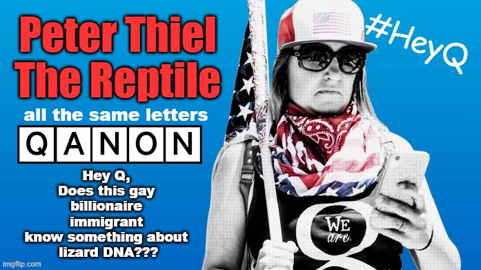 Was Qanon right about lizard DNA??? | Peter Thiel
The Reptile; #HeyQ; all the same letters; Hey Q,
Does this gay
 billionaire 
immigrant
know something about
 lizard DNA??? | image tagged in qanon,vance,conspiracy theories,lizard,maga,just dance | made w/ Imgflip meme maker