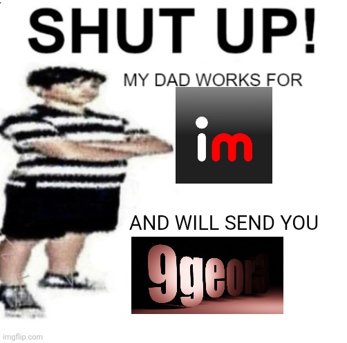 T | AND WILL SEND YOU | image tagged in shut up my dad works for | made w/ Imgflip meme maker