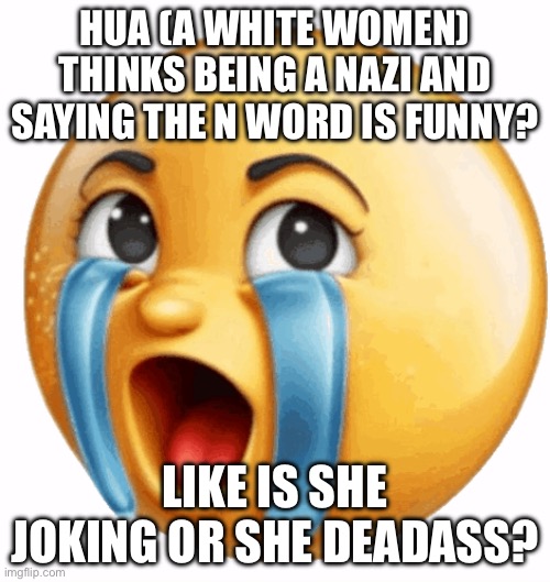 Hello chat | HUA (A WHITE WOMEN) THINKS BEING A NAZI AND SAYING THE N WORD IS FUNNY? LIKE IS SHE JOKING OR SHE DEADASS? | image tagged in realistic sob crying emoji | made w/ Imgflip meme maker