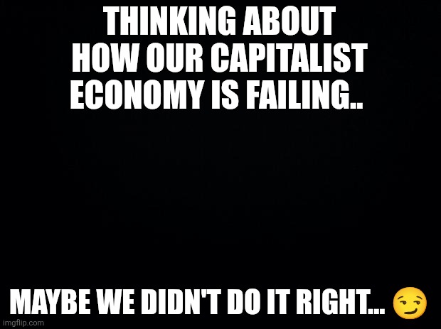 Just like socialism... Right guys? | THINKING ABOUT HOW OUR CAPITALIST ECONOMY IS FAILING.. MAYBE WE DIDN'T DO IT RIGHT... 😏 | image tagged in black background,socialism,versus,capitalism | made w/ Imgflip meme maker