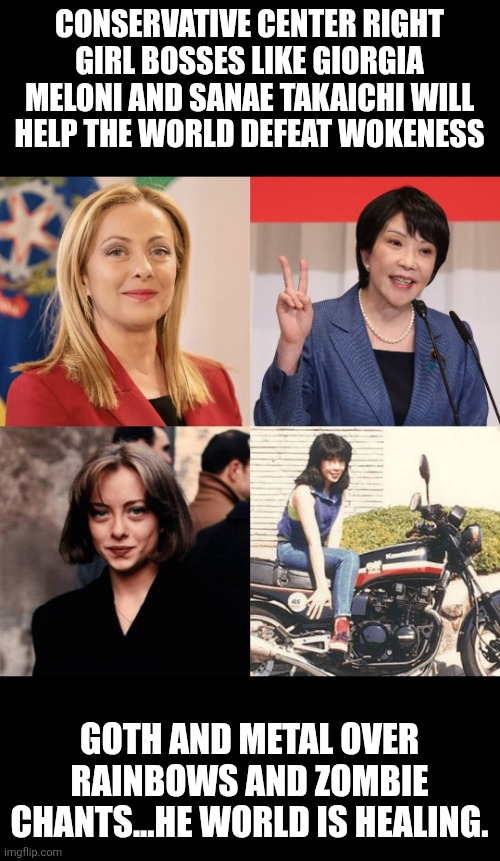 Giorgia Meloni and Sanae Takaichi: conservative leaders | CONSERVATIVE CENTER RIGHT GIRL BOSSES LIKE GIORGIA MELONI AND SANAE TAKAICHI WILL HELP THE WORLD DEFEAT WOKENESS; GOTH AND METAL OVER RAINBOWS AND ZOMBIE CHANTS...HE WORLD IS HEALING. | image tagged in italy and japan prime ministers,giorgia meloni,sanae takaichi,italy,japan,conservative | made w/ Imgflip meme maker