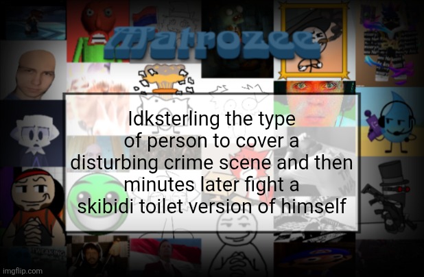Matrozee Template V2 | Idksterling the type of person to cover a disturbing crime scene and then minutes later fight a skibidi toilet version of himself | image tagged in matrozee template v2 | made w/ Imgflip meme maker
