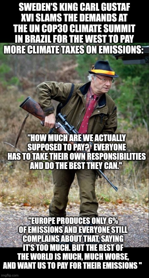 Sweden's King and Climate taxes | SWEDEN’S KING CARL GUSTAF XVI SLAMS THE DEMANDS AT THE UN COP30 CLIMATE SUMMIT IN BRAZIL FOR THE WEST TO PAY MORE CLIMATE TAXES ON EMISSIONS:; ”HOW MUCH ARE WE ACTUALLY SUPPOSED TO PAY?   EVERYONE HAS TO TAKE THEIR OWN RESPONSIBILITIES AND DO THE BEST THEY CAN."; "EUROPE PRODUCES ONLY 6% OF EMISSIONS AND EVERYONE STILL COMPLAINS ABOUT THAT, SAYING IT’S TOO MUCH. BUT THE REST OF THE WORLD IS MUCH, MUCH WORSE, AND WANT US TO PAY FOR THEIR EMISSIONS " | image tagged in sweden s king carl gustaf xvi,climate taxes,climate change,emissions | made w/ Imgflip meme maker