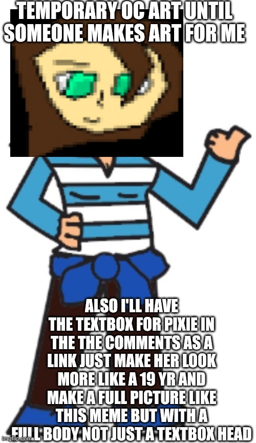 I can't draw lmao | TEMPORARY OC ART UNTIL SOMEONE MAKES ART FOR ME; ALSO I'LL HAVE THE TEXTBOX FOR PIXIE IN THE THE COMMENTS AS A LINK JUST MAKE HER LOOK MORE LIKE A 19 YR AND MAKE A FULL PICTURE LIKE THIS MEME BUT WITH A FULL BODY NOT JUST A TEXTBOX HEAD | made w/ Imgflip meme maker