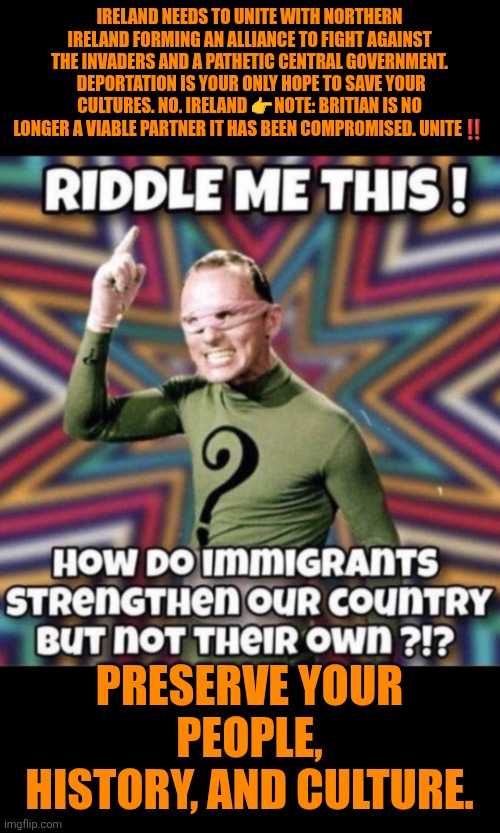 Multiculturalism doesn't strengthen host culture | IRELAND NEEDS TO UNITE WITH NORTHERN IRELAND FORMING AN ALLIANCE TO FIGHT AGAINST THE INVADERS AND A PATHETIC CENTRAL GOVERNMENT.  DEPORTATION IS YOUR ONLY HOPE TO SAVE YOUR CULTURES. NO. IRELAND 👉NOTE: BRITIAN IS NO LONGER A VIABLE PARTNER IT HAS BEEN COMPROMISED. UNITE‼️; PRESERVE YOUR PEOPLE, HISTORY, AND CULTURE. | image tagged in ireland,illegal immigration,multiculturalism,western culture,christianity | made w/ Imgflip meme maker