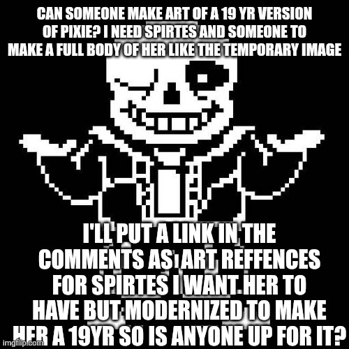 sans undertale | CAN SOMEONE MAKE ART OF A 19 YR VERSION OF PIXIE? I NEED SPIRTES AND SOMEONE TO MAKE A FULL BODY OF HER LIKE THE TEMPORARY IMAGE; I'LL PUT A LINK IN THE COMMENTS AS  ART REFFENCES FOR SPIRTES I WANT HER TO HAVE BUT MODERNIZED TO MAKE HER A 19YR SO IS ANYONE UP FOR IT? | image tagged in sans undertale | made w/ Imgflip meme maker