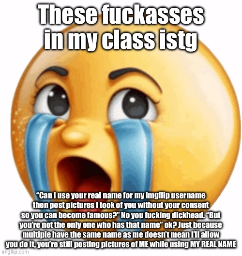And now… an alt will whine in the comments trying to play the victim | These fuckasses in my class istg; “Can I use your real name for my imgflip username then post pictures I took of you without your consent so you can become famous?” No you fucking dickhead. “But you’re not the only one who has that name” ok? Just because multiple have the same name as me doesn’t mean I’ll allow you do it, you’re still posting pictures of ME while using MY REAL NAME | image tagged in realistic sob crying emoji | made w/ Imgflip meme maker