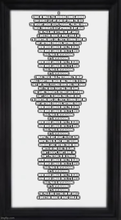 oog | I STARE AT WALLS TILL MORNING COMES AROUND
CAN BARELY LIFT MY HEAD UP FROM THE BED
THE WEIGHT INSIDE KEEPS PUSHING, PULLING DOWN
THESE THOUGHTS KEEP SPINNING IN MY HEAD
THE PILLS ARE SITTING ON MY SHELF
A QUESTION MARK OF WHAT COULD BE


I'M COUNTING DAYS LIKE THEY'RE GONNA SAVE ME
BUT NOTHING CHANGES, NOTHING FADES


HOW MUCH LONGER UNTIL I'M OLDER
HOW MUCH LONGER UNTIL IT'S OVER
THIS PAIN IS NEVERENDING
IT'S NEVERENDING
HOW MUCH LONGER UNTIL I'M OLDER
HOW MUCH LONGER UNTIL IT'S OVER
THIS PAIN IS NEVERENDING
IT'S NEVERENDING


I WALK THESE HALLS PRETENDING I'M OKAY
WHILE EVERYTHING INSIDE HAS TURNED TO STONE
THEY SAY THESE FEELINGS SOON WILL FADE AWAY
BUT I'VE BEEN FIGHTING THIS ALONE
THE SAME THOUGHTS RETURN EACH EVENING
CAN'T SEEM TO BREAK FREE FROM HERE


I'M COUNTING DAYS LIKE THEY'RE GONNA SAVE ME
BUT NOTHING CHANGES, NOTHING FADES


HOW MUCH LONGER UNTIL I'M OLDER
HOW MUCH LONGER UNTIL IT'S OVER
THIS PAIN IS NEVERENDING
IT'S NEVERENDING
HOW MUCH LONGER UNTIL I'M OLDER
HOW MUCH LONGER UNTIL IT'S OVER
THIS PAIN IS NEVERENDING
IT'S NEVERENDING


MAYBE I'M NOT MEANT TO FEEL ALIVE
MAYBE THIS IS JUST WHO I BECAME
SOMEONE LOST WITHIN THEIR MIND
WITH NO ONE ELSE TO BLAME
CAN'T ESCAPE, CAN'T MOVE ON
CAN'T PRETEND TO BE STRONG


HOW MUCH LONGER UNTIL I'M OLDER
HOW MUCH LONGER UNTIL IT'S OVER
THIS PAIN IS NEVERENDING
IT'S NEVERENDING
HOW MUCH LONGER UNTIL I'M OLDER
HOW MUCH LONGER UNTIL IT'S OVER
THIS PAIN IS NEVERENDING
(IT'S NEVERENDING)
IT'S NEVERENDING


THE PILLS ARE SITTING ON MY SHELF
A QUESTION MARK OF WHAT COULD BE | image tagged in oog | made w/ Imgflip meme maker