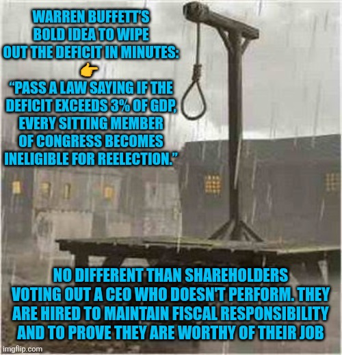 Government spending restraint | WARREN BUFFETT’S BOLD IDEA TO WIPE OUT THE DEFICIT IN MINUTES:
👉 
“PASS A LAW SAYING IF THE DEFICIT EXCEEDS 3% OF GDP, EVERY SITTING MEMBER OF CONGRESS BECOMES INELIGIBLE FOR REELECTION.”; NO DIFFERENT THAN SHAREHOLDERS VOTING OUT A CEO WHO DOESN'T PERFORM. THEY ARE HIRED TO MAINTAIN FISCAL RESPONSIBILITY AND TO PROVE THEY ARE WORTHY OF THEIR JOB | image tagged in gallows,warren buffett,accountability,financial restraint | made w/ Imgflip meme maker