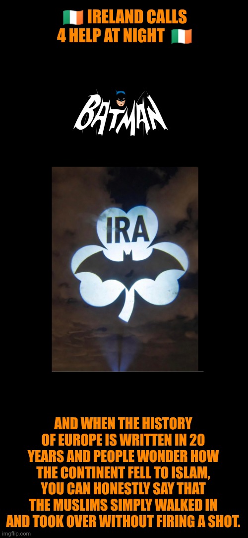 Ireland calls for Batman for self-preservation | 🇮🇪 IRELAND CALLS 4 HELP AT NIGHT  🇮🇪; AND WHEN THE HISTORY OF EUROPE IS WRITTEN IN 20 YEARS AND PEOPLE WONDER HOW THE CONTINENT FELL TO ISLAM, YOU CAN HONESTLY SAY THAT THE MUSLIMS SIMPLY WALKED IN AND TOOK OVER WITHOUT FIRING A SHOT. | image tagged in ireland s o s,multiculturalism,illegal immigration,western culture,christianity,sovereignty | made w/ Imgflip meme maker