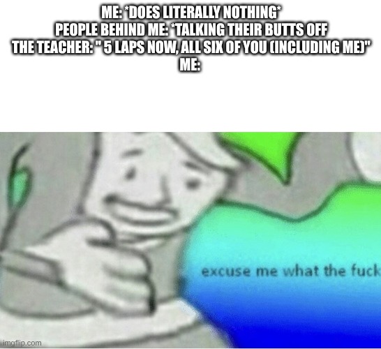 Excuse me wtf blank template | ME: *DOES LITERALLY NOTHING*
PEOPLE BEHIND ME: *TALKING THEIR BUTTS OFF
THE TEACHER: " 5 LAPS NOW, ALL SIX OF YOU (INCLUDING ME)"
ME: | image tagged in excuse me wtf blank template | made w/ Imgflip meme maker