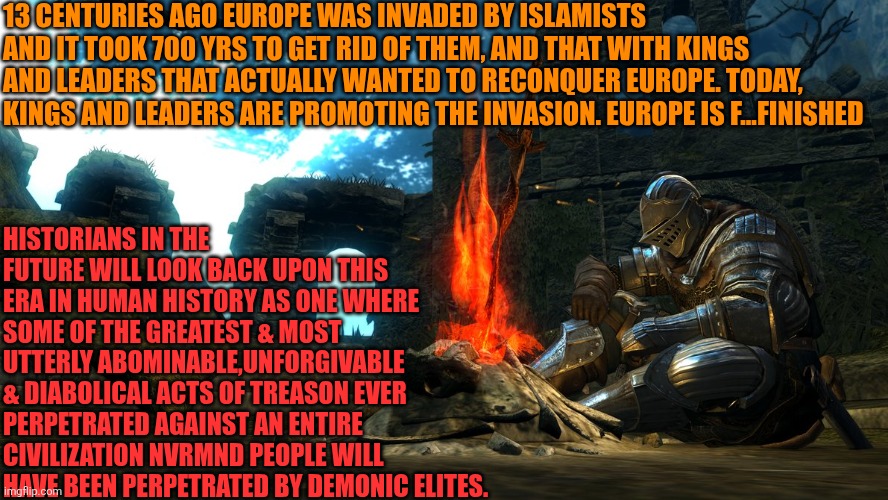 State of Affairs of Western Civilization in Europe | 13 CENTURIES AGO EUROPE WAS INVADED BY ISLAMISTS AND IT TOOK 700 YRS TO GET RID OF THEM, AND THAT WITH KINGS AND LEADERS THAT ACTUALLY WANTED TO RECONQUER EUROPE. TODAY, KINGS AND LEADERS ARE PROMOTING THE INVASION. EUROPE IS F...FINISHED; HISTORIANS IN THE FUTURE WILL LOOK BACK UPON THIS ERA IN HUMAN HISTORY AS ONE WHERE SOME OF THE GREATEST & MOST UTTERLY ABOMINABLE,UNFORGIVABLE & DIABOLICAL ACTS OF TREASON EVER PERPETRATED AGAINST AN ENTIRE CIVILIZATION NVRMND PEOPLE WILL HAVE BEEN PERPETRATED BY DEMONIC ELITES. | image tagged in dark souls bonfire rest,western civilization,europe,christianity,sovereignty,cultural decline | made w/ Imgflip meme maker