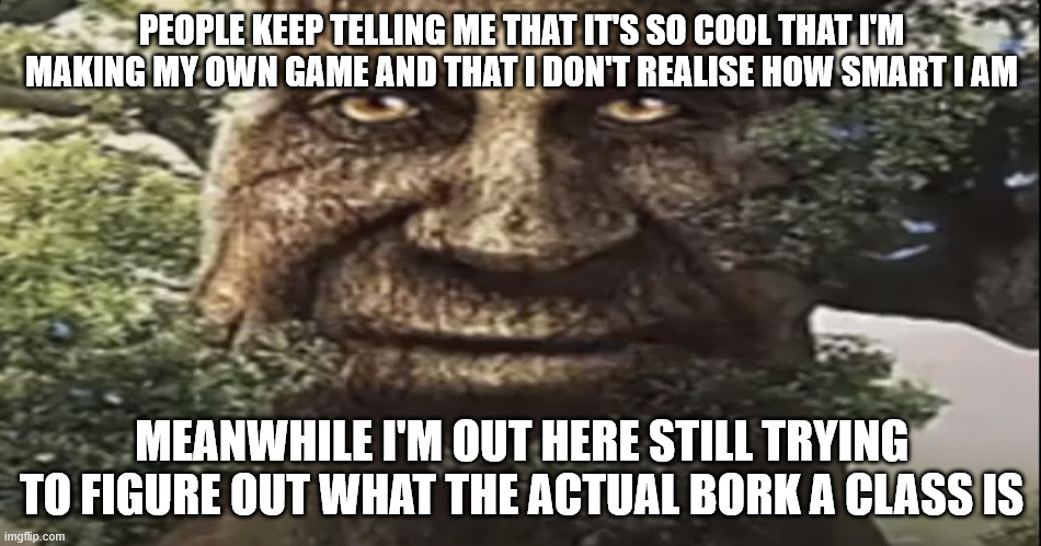 Wise mystical tree | PEOPLE KEEP TELLING ME THAT IT'S SO COOL THAT I'M MAKING MY OWN GAME AND THAT I DON'T REALISE HOW SMART I AM; MEANWHILE I'M OUT HERE STILL TRYING TO FIGURE OUT WHAT THE ACTUAL BORK A CLASS IS | made w/ Imgflip meme maker