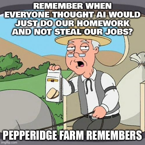REMEMBER WHEN EVERYONE THOUGHT AI WOULD JUST DO OUR HOMEWORK AND NOT STEAL OUR JOBS? | REMEMBER WHEN EVERYONE THOUGHT AI WOULD JUST DO OUR HOMEWORK AND NOT STEAL OUR JOBS? PEPPERIDGE FARM REMEMBERS | image tagged in memes,pepperidge farm remembers,artificial intelligence,homework,jobs,futuristic utopia | made w/ Imgflip meme maker