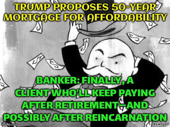 BECAUSE NOTHING SAYS 'STARTER HOME' LIKE A LIFETIME SENTENCE | TRUMP PROPOSES 50-YEAR MORTGAGE FOR AFFORDABILITY; BANKER: FINALLY, A CLIENT WHO’LL KEEP PAYING AFTER RETIREMENT—AND POSSIBLY AFTER REINCARNATION | image tagged in rich banker,debt,donald trump,corporate greed,reincarnation,loan | made w/ Imgflip meme maker
