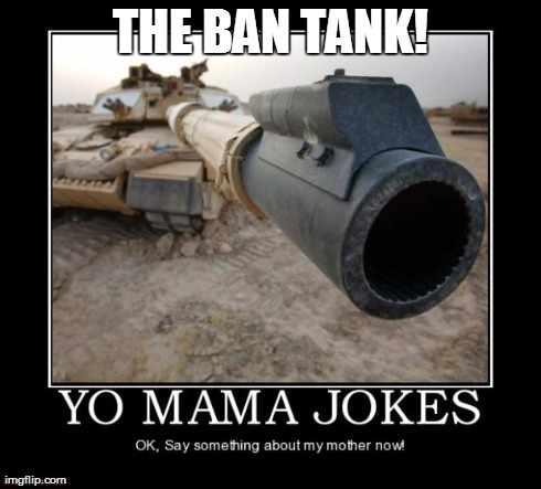 THE BAN TANK! | image tagged in yo mama no mama | made w/ Imgflip meme maker