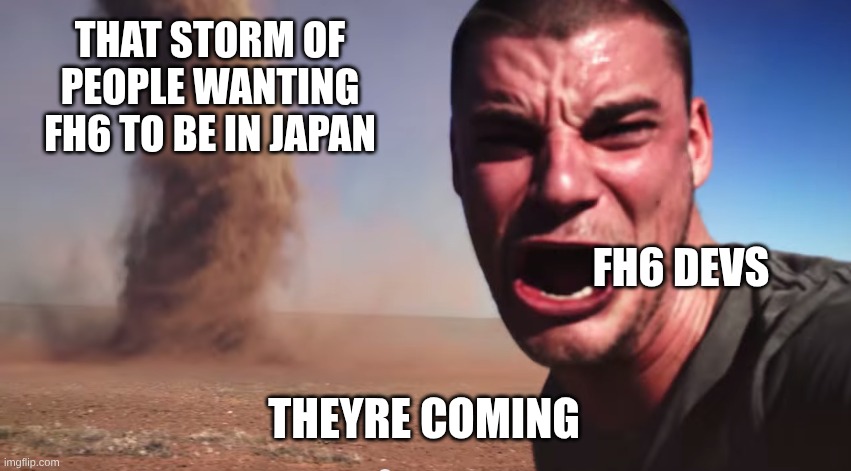 it is true | THAT STORM OF PEOPLE WANTING FH6 TO BE IN JAPAN; FH6 DEVS; THEYRE COMING | image tagged in here it comes | made w/ Imgflip meme maker