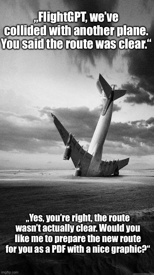 Air Traffic Control | „FlightGPT, we’ve collided with another plane. You said the route was clear.“; „Yes, you’re right, the route wasn’t actually clear. Would you like me to prepare the new route for you as a PDF with a nice graphic?“ | image tagged in plane crash,air traffic control | made w/ Imgflip meme maker