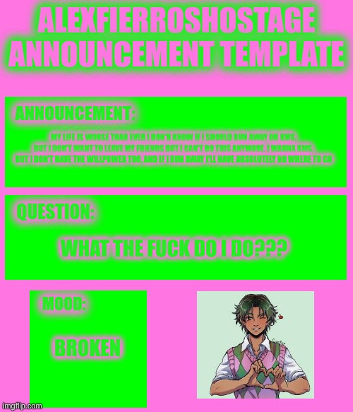 AlexFierrosHostage Anouncmet Template | MY LIFE IS WORSE THAN EVER I DON'R KNOW IF I SHOULD RUN AWAY OR KMS, BUT I DON'T WANT TO LEAVE MY FRIENDS BUT I CAN'T DO THIS ANYMORE. I WANNA KMS, BUT I DON'T HAVE THE WILLPOWER TOO, AND IF I RUN AWAY I'LL HAVE ABSOLUTELY NO WHERE TO GO; WHAT THE FUCK DO I DO??? BROKEN | image tagged in alexfierroshostage anouncmet template,help me | made w/ Imgflip meme maker