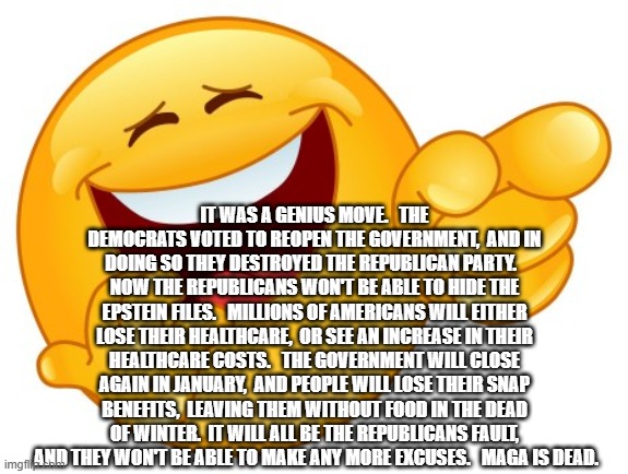 Laughing Smiley Face | IT WAS A GENIUS MOVE.   THE DEMOCRATS VOTED TO REOPEN THE GOVERNMENT,  AND IN DOING SO THEY DESTROYED THE REPUBLICAN PARTY.   NOW THE REPUBLICANS WON'T BE ABLE TO HIDE THE EPSTEIN FILES.   MILLIONS OF AMERICANS WILL EITHER LOSE THEIR HEALTHCARE,  OR SEE AN INCREASE IN THEIR HEALTHCARE COSTS.   THE GOVERNMENT WILL CLOSE AGAIN IN JANUARY,  AND PEOPLE WILL LOSE THEIR SNAP BENEFITS,  LEAVING THEM WITHOUT FOOD IN THE DEAD OF WINTER.  IT WILL ALL BE THE REPUBLICANS FAULT,  AND THEY WON'T BE ABLE TO MAKE ANY MORE EXCUSES.   MAGA IS DEAD. | image tagged in laughing smiley face | made w/ Imgflip meme maker