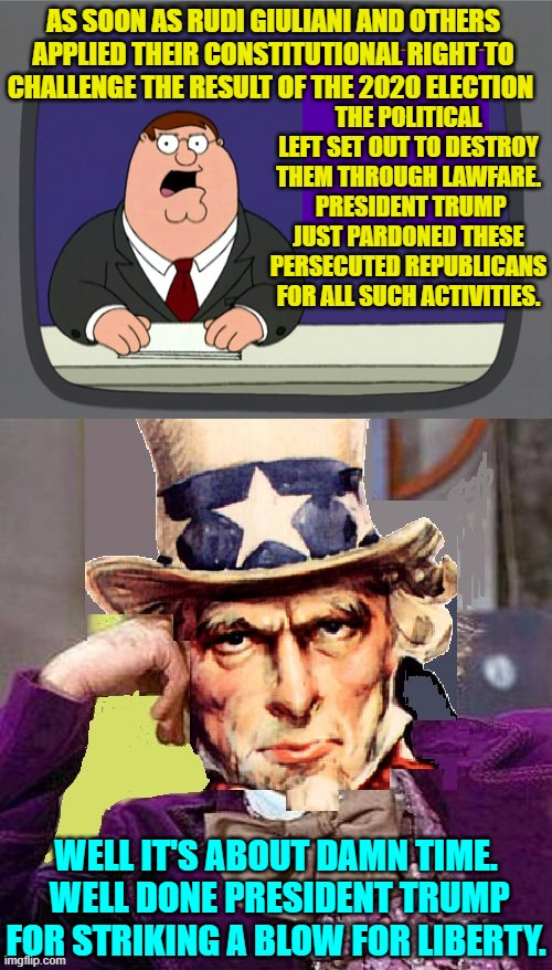 Yep . . . it was definitely time. | AS SOON AS RUDI GIULIANI AND OTHERS APPLIED THEIR CONSTITUTIONAL RIGHT TO CHALLENGE THE RESULT OF THE 2020 ELECTION; THE POLITICAL LEFT SET OUT TO DESTROY THEM THROUGH LAWFARE.  PRESIDENT TRUMP JUST PARDONED THESE PERSECUTED REPUBLICANS FOR ALL SUCH ACTIVITIES. WELL IT'S ABOUT DAMN TIME.  WELL DONE PRESIDENT TRUMP FOR STRIKING A BLOW FOR LIBERTY. | image tagged in peter griffin news | made w/ Imgflip meme maker
