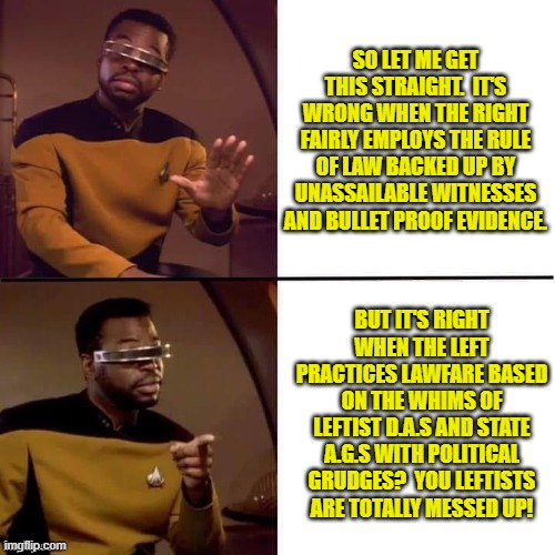 You tell 'em Geordi La Forge. | SO LET ME GET THIS STRAIGHT.  IT'S WRONG WHEN THE RIGHT FAIRLY EMPLOYS THE RULE OF LAW BACKED UP BY UNASSAILABLE WITNESSES AND BULLET PROOF EVIDENCE. BUT IT'S RIGHT WHEN THE LEFT PRACTICES LAWFARE BASED ON THE WHIMS OF LEFTIST D.A.S AND STATE A.G.S WITH POLITICAL GRUDGES?  YOU LEFTISTS ARE TOTALLY MESSED UP! | image tagged in geordi drake | made w/ Imgflip meme maker