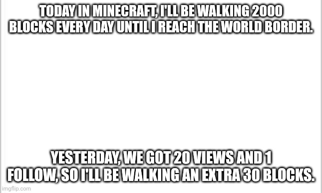 Day 2. 2030 blocks. | TODAY IN MINECRAFT, I'LL BE WALKING 2000 BLOCKS EVERY DAY UNTIL I REACH THE WORLD BORDER. YESTERDAY, WE GOT 20 VIEWS AND 1 FOLLOW, SO I'LL BE WALKING AN EXTRA 30 BLOCKS. | image tagged in white background,minecraft,walking,border | made w/ Imgflip meme maker