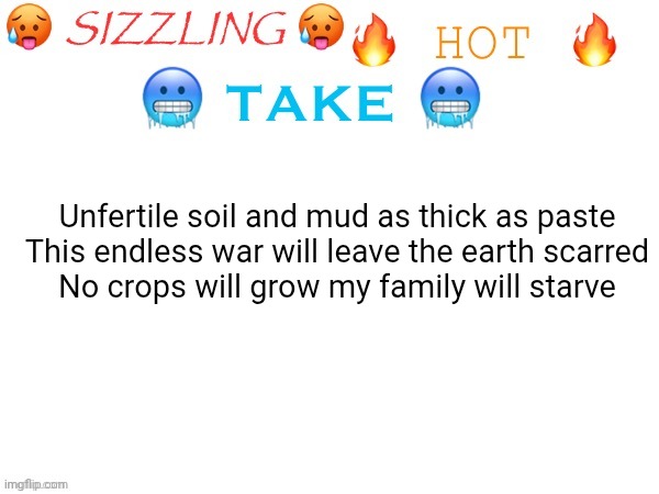 sizzling hot take | Unfertile soil and mud as thick as paste
This endless war will leave the earth scarred
No crops will grow my family will starve | image tagged in sizzling hot take | made w/ Imgflip meme maker