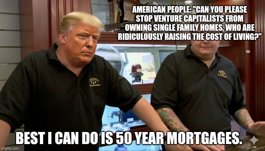 Best I Can Do - Trump Edition | AMERICAN PEOPLE: "CAN YOU PLEASE STOP VENTURE CAPITALISTS FROM OWNING SINGLE FAMILY HOMES, WHO ARE RIDICULOUSLY RAISING THE COST OF LIVING?"; BEST I CAN DO IS 50 YEAR MORTGAGES. | image tagged in best i can do - trump edition | made w/ Imgflip meme maker