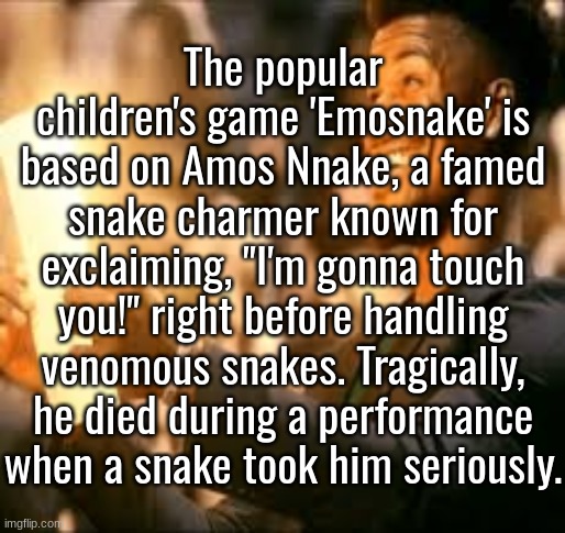 Jimmy butler happy | The popular children's game 'Emosnake' is based on Amos Nnake, a famed snake charmer known for exclaiming, "I'm gonna touch you!" right before handling venomous snakes. Tragically, he died during a performance when a snake took him seriously. | image tagged in jimmy butler happy | made w/ Imgflip meme maker