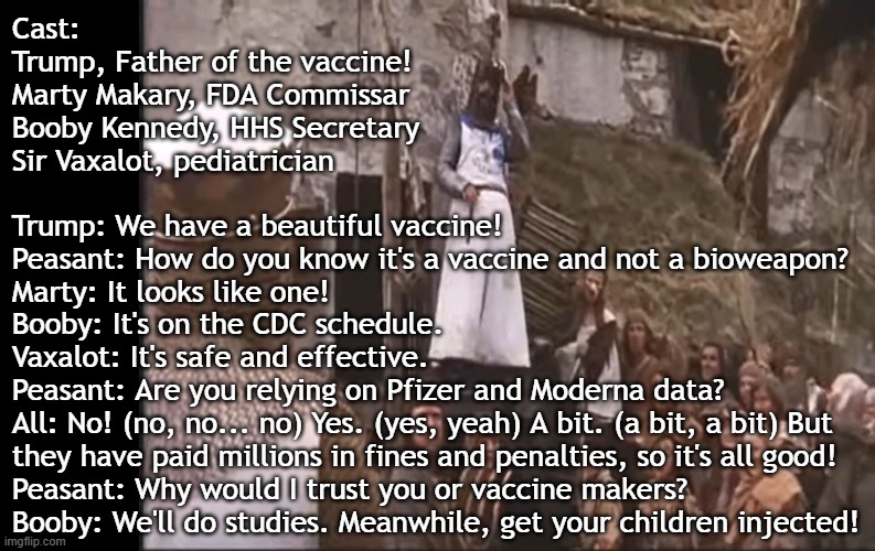Bad actors of the Trump regime push deadly vaccines and bioweapons | Cast:
Trump, Father of the vaccine!
Marty Makary, FDA Commissar
Booby Kennedy, HHS Secretary
Sir Vaxalot, pediatrician; Trump: We have a beautiful vaccine!
Peasant: How do you know it's a vaccine and not a bioweapon?
Marty: It looks like one!
Booby: It's on the CDC schedule.
Vaxalot: It's safe and effective.
Peasant: Are you relying on Pfizer and Moderna data?
All: No! (no, no... no) Yes. (yes, yeah) A bit. (a bit, a bit) But
they have paid millions in fines and penalties, so it's all good!
Peasant: Why would I trust you or vaccine makers?
Booby: We'll do studies. Meanwhile, get your children injected! | image tagged in vaccines,vaccine,vaccination,covid vaccine,vaccinations,bill gates loves vaccines | made w/ Imgflip meme maker