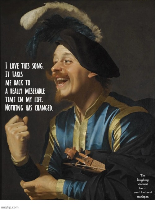 Indeed | I  love  this  song.
It  takes
me  back  to
a  really  miserable
time  in  my  life.
Nothing  has  changed. The laughing violinist,
Gerrit van Honthorst:
minkpen | image tagged in art memes,songs,depression sadness hurt pain anxiety,loop,repeat,misery | made w/ Imgflip meme maker