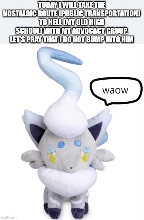 might say hi to some teachers lmao | TODAY I WILL TAKE THE NOSTALGIC ROUTE (PUBLIC TRANSPORTATION) TO HELL (MY OLD HIGH SCHOOL) WITH MY ADVOCACY GROUP. LET'S PRAY THAT I DO NOT BUMP INTO HIM | image tagged in waow | made w/ Imgflip meme maker
