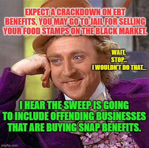 Creepy Condescending Wonka Meme | EXPECT A CRACKDOWN ON EBT BENEFITS, YOU MAY GO TO JAIL FOR SELLING YOUR FOOD STAMPS ON THE BLACK MARKET. WAIT, 
STOP...
I WOULDN'T DO THAT... I HEAR THE SWEEP IS GOING TO INCLUDE OFFENDING BUSINESSES THAT ARE BUYING SNAP BENEFITS. | image tagged in memes,creepy condescending wonka | made w/ Imgflip meme maker