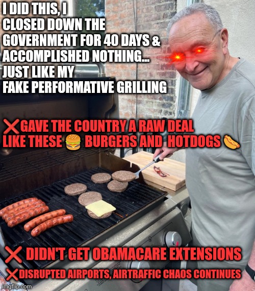 Schumer closed government for 40 days for nothing | I DID THIS, I CLOSED DOWN THE GOVERNMENT FOR 40 DAYS & ACCOMPLISHED NOTHING... 
JUST LIKE MY FAKE PERFORMATIVE GRILLING; ❌️GAVE THE COUNTRY A RAW DEAL LIKE THESE 🍔 BURGERS AND  HOTDOGS 🌭; ❌️ DIDN'T GET OBAMACARE EXTENSIONS; ❌️DISRUPTED AIRPORTS, AIRTRAFFIC CHAOS CONTINUES | image tagged in chuck schumer burgers,democrat shutdown,obamacare | made w/ Imgflip meme maker